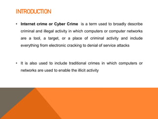 INTRODUCTION
• Internet crime or Cyber Crime is a term used to broadly describe
criminal and illegal activity in which computers or computer networks
are a tool, a target, or a place of criminal activity and include
everything from electronic cracking to denial of service attacks
• It is also used to include traditional crimes in which computers or
networks are used to enable the illicit activity
 