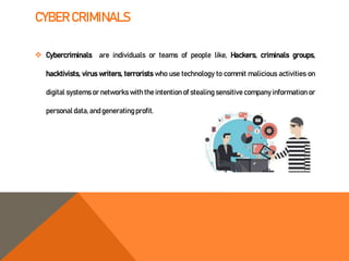 CYBER CRIMINALS
 Cybercriminals are individuals or teams of people like, Hackers, criminals groups,
hacktivists, virus writers, terrorists who use technology to commit malicious activities on
digital systems or networks with the intention of stealing sensitive company information or
personal data, andgeneratingprofit.
 