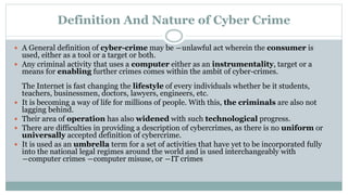 Definition And Nature of Cyber Crime
 A General definition of cyber-crime may be ―unlawful act wherein the consumer is
used, either as a tool or a target or both.
 Any criminal activity that uses a computer either as an instrumentality, target or a
means for enabling further crimes comes within the ambit of cyber-crimes.
The Internet is fast changing the lifestyle of every individuals whether be it students,
teachers, businessmen, doctors, lawyers, engineers, etc.
 It is becoming a way of life for millions of people. With this, the criminals are also not
lagging behind.
 Their area of operation has also widened with such technological progress.
 There are difficulties in providing a description of cybercrimes, as there is no uniform or
universally accepted definition of cybercrime.
 It is used as an umbrella term for a set of activities that have yet to be incorporated fully
into the national legal regimes around the world and is used interchangeably with
―computer crimes ―computer misuse, or ―IT crimes
 