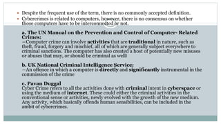  Despite the frequent use of the term, there is no commonly accepted definition.
 Cybercrimes is related to computers, however, there is no consensus on whether
those computers have to be interconnected or not.
a. The UN Manual on the Prevention and Control of Computer- Related
Crimes:
―Computer crime can involve activities that are traditional in nature, such as
theft, fraud, forgery and mischief, all of which are generally subject everywhere to
criminal sanctions. The computer has also created a host of potentially new misuses
or abuses that may, or should be criminal as well‖
b. UK National Criminal Intelligence Service:
―An offence in which a computer is directly and significantly instrumental in the
commission of the crime
c. Pavan Duggal
Cyber Crime refers to all the activities done with criminal intent in cyberspace or
using the medium of internet. These could either the criminal activities in the
conventional sense or activities, newly evolved with the growth of the new medium.
Any activity, which basically offends human sensibilities, can be included in the
ambit of cybercrimes.
 