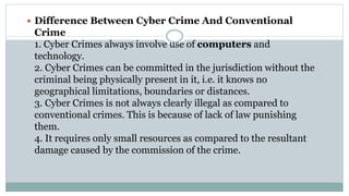  Difference Between Cyber Crime And Conventional
Crime
1. Cyber Crimes always involve use of computers and
technology.
2. Cyber Crimes can be committed in the jurisdiction without the
criminal being physically present in it, i.e. it knows no
geographical limitations, boundaries or distances.
3. Cyber Crimes is not always clearly illegal as compared to
conventional crimes. This is because of lack of law punishing
them.
4. It requires only small resources as compared to the resultant
damage caused by the commission of the crime.
 