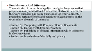  Punishments And Offences
The main aim of the act is to legalize the digital language so that
people can easily and without fear use the electronic devices for
their own purposes like doing business or for entertainment. It
prescribes certain offences and penalties to keep a check on the
cyber crime, the main of them are:
· Section 65: Tampering with Computer Source Documents
· Section 66: Hacking with Computer System
· Section 67: Publishing of obscene information which is obscene
in electronic form.
· Section 70: breach of confidentially and privacy.
 