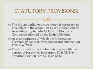 STATUTORY PROVISONS:


 The Indian parliament considered it necessary to
give effect to the resolution by which the General
Assembly adopted Model Law on Electronic
Commerce adopted by the United Nations
 As a consequence of which the Information
Technology Act 2000 was passed and enforced on
17th May 2000.
 The Information Technology Act deals with the
various cyber crimes in chapters IX & XI. The
important sections are Ss. 43,65,66,67

 
