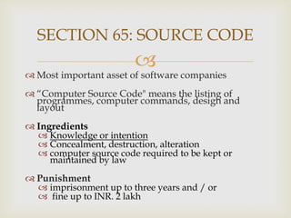 SECTION 65: SOURCE CODE



 Most important asset of software companies
 “Computer Source Code" means the listing of
programmes, computer commands, design and
layout
 Ingredients
 Knowledge or intention
 Concealment, destruction, alteration
 computer source code required to be kept or
maintained by law
 Punishment
 imprisonment up to three years and / or
 fine up to INR. 2 lakh

 