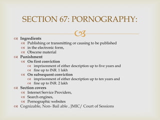 SECTION 67: PORNOGRAPHY:
 Ingredients



 Publishing or transmitting or causing to be published
 in the electronic form,
 Obscene material

 Punishment

 On first conviction
 imprisonment of either description up to five years and
 fine up to INR. 1 lakh

 On subsequent conviction

 imprisonment of either description up to ten years and
 fine up to INR. 2 lakh

 Section covers
 Internet Service Providers,
 Search engines,
 Pornographic websites

 Cognizable, Non- Bail able , JMIC/ Court of Sessions

 