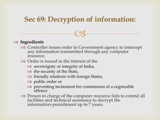 Sec 69: Decryption of information:



 Ingredients
 Controller issues order to Government agency to intercept
any information transmitted through any computer
resource.
 Order is issued in the interest of the






sovereignty or integrity of India,
the security of the State,
friendly relations with foreign States,
public order or
preventing incitement for commission of a cognizable
offence

 Person in charge of the computer resource fails to extend all
facilities and technical assistance to decrypt the
information-punishment up to 7 years.

 