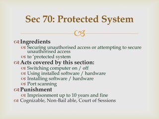 Sec 70: Protected System
 Ingredients



 Securing unauthorised access or attempting to secure
unauthorised access
 to „protected system‟

 Acts covered by this section:





Switching computer on / off
Using installed software / hardware
Installing software / hardware
Port scanning

 Punishment

 Imprisonment up to 10 years and fine
 Cognizable, Non-Bail able, Court of Sessions

 