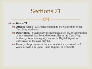 Sections 71
 Section – 71:



 Offence Name - Misrepresentation to the Controller or the
Certifying Authority
 Description - Making any misrepresentation to, or suppression
of any material fact from, the Controller or the Certifying
Authority for obtaining any license or Digital Signature
Certificate, as the case may be.
 Penalty - Imprisonment for a term which may extend to 2
years, or with fine up to 1 lakh Rupees, or with both

 