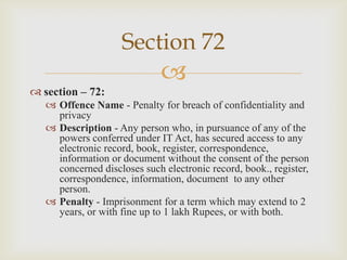 Section 72
 section – 72:



 Offence Name - Penalty for breach of confidentiality and
privacy
 Description - Any person who, in pursuance of any of the
powers conferred under IT Act, has secured access to any
electronic record, book, register, correspondence,
information or document without the consent of the person
concerned discloses such electronic record, book., register,
correspondence, information, document to any other
person.
 Penalty - Imprisonment for a term which may extend to 2
years, or with fine up to 1 lakh Rupees, or with both.

 
