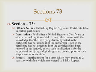 Sections 73
Section – 73:



 Offence Name - Publishing Digital Signature Certificate false
in certain particulars
 Description - Publishing a Digital Signature Certificate or
otherwise making it available to any other person with the
knowledge that the Certifying Authority listed in the
certificate has not issued it or the subscriber listed in the
certificate has not accepted it or the certificate has been
revoked or suspended, unless such publication is for the
purpose of verifying a digital signature created prior to such
suspension or revocation.
 Penalty - Imprisonment for a term which may extend to 2
years, or with fine which may extend to 1 lakh Rupees.

 