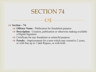 SECTION 74


 Section – 74:
 Offence Name - Publication for fraudulent purpose
 Description - Creation, publication or otherwise making available
a Digital Signature
 Certificate for any fraudulent or unlawful purpose
 Penalty - Imprisonment for a term which may extend to 2 years,
or with fine up to 1 lakh Rupees, or with both. .

 