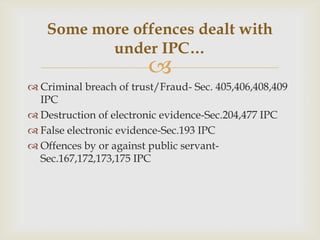 Some more offences dealt with
under IPC…



 Criminal breach of trust/Fraud- Sec. 405,406,408,409
IPC
 Destruction of electronic evidence-Sec.204,477 IPC
 False electronic evidence-Sec.193 IPC
 Offences by or against public servantSec.167,172,173,175 IPC

 