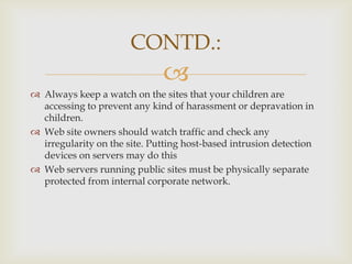 CONTD.:


 Always keep a watch on the sites that your children are
accessing to prevent any kind of harassment or depravation in
children.
 Web site owners should watch traffic and check any
irregularity on the site. Putting host-based intrusion detection
devices on servers may do this
 Web servers running public sites must be physically separate
protected from internal corporate network.

 