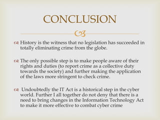 CONCLUSION


 History is the witness that no legislation has succeeded in
totally eliminating crime from the globe.
 The only possible step is to make people aware of their
rights and duties (to report crime as a collective duty
towards the society) and further making the application
of the laws more stringent to check crime.
 Undoubtedly the IT Act is a historical step in the cyber
world. Further I all together do not deny that there is a
need to bring changes in the Information Technology Act
to make it more effective to combat cyber crime

 