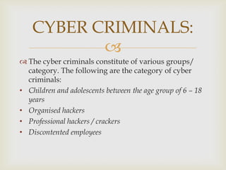 CYBER CRIMINALS:

 The cyber criminals constitute of various groups/
category. The following are the category of cyber
criminals:
• Children and adolescents between the age group of 6 – 18
years
• Organised hackers
• Professional hackers / crackers
• Discontented employees

 