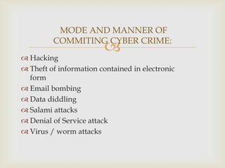 MODE AND MANNER OF
COMMITING CYBER CRIME:



 Hacking
 Theft of information contained in electronic
form
 Email bombing
 Data diddling
 Salami attacks
 Denial of Service attack
 Virus / worm attacks

 