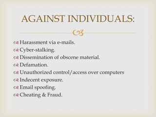 AGAINST INDIVIDUALS:


 Harassment via e-mails.
 Cyber-stalking.
 Dissemination of obscene material.
 Defamation.
 Unauthorized control/access over computers
 Indecent exposure.
 Email spoofing.
 Cheating & Fraud.

 