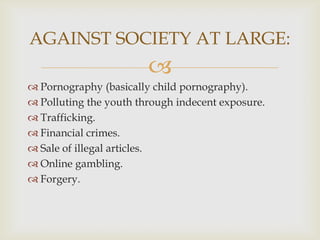 AGAINST SOCIETY AT LARGE:


 Pornography (basically child pornography).
 Polluting the youth through indecent exposure.
 Trafficking.
 Financial crimes.
 Sale of illegal articles.
 Online gambling.
 Forgery.

 