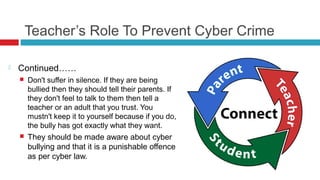 Teacher’s Role To Prevent Cyber Crime

   Continued……
       Don't suffer in silence. If they are being
        bullied then they should tell their parents. If
        they don't feel to talk to them then tell a
        teacher or an adult that you trust. You
        mustn't keep it to yourself because if you do,
        the bully has got exactly what they want.
       They should be made aware about cyber
        bullying and that it is a punishable offence
        as per cyber law.
 