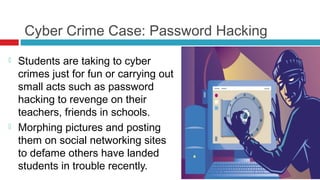 Cyber Crime Case: Password Hacking
   Students are taking to cyber
    crimes just for fun or carrying out
    small acts such as password
    hacking to revenge on their
    teachers, friends in schools.
   Morphing pictures and posting
    them on social networking sites
    to defame others have landed
    students in trouble recently.
 