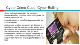 Cyber Crime Case: Cyber Bulling
   Cyber bullying is essentially the persistent
    harassment of an individual via technology like the
    internet, cellphone, etc.
   Low self-esteem is one of the key reasons for any
    form of bullying.
   A classmate who had a crush on girl, decided to
    take his revenge for spurning him by posting some
    pictures and her personal issues on internet which
    she had discussed with him. The girl felt so
    harassed that she shut out herself completely for
    six months. It took three counselors and a lot of
    support from her loved ones to get her back on her
    feet.
 