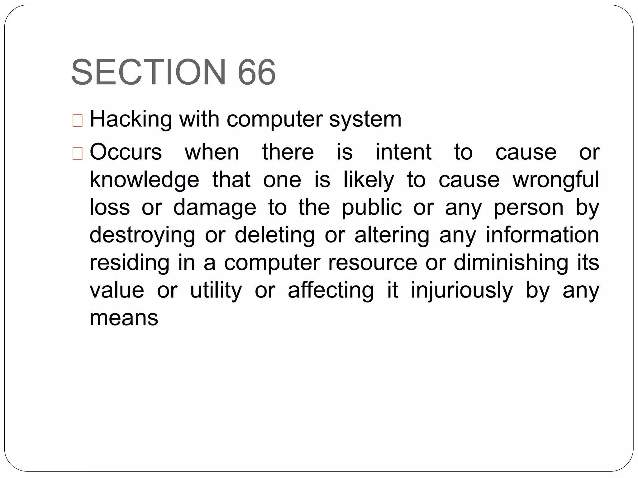SECTION 66
Hacking with computer system
Occurs when there is intent to cause or
knowledge that one is likely to cause wrongful
loss or damage to the public or any person by
destroying or deleting or altering any information
residing in a computer resource or diminishing its
value or utility or affecting it injuriously by any
means
 