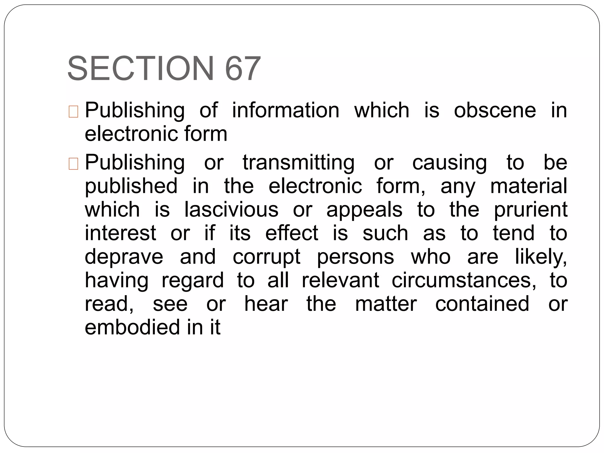 SECTION 67
Publishing of information which is obscene in
electronic form
Publishing or transmitting or causing to be
published in the electronic form, any material
which is lascivious or appeals to the prurient
interest or if its effect is such as to tend to
deprave and corrupt persons who are likely,
having regard to all relevant circumstances, to
read, see or hear the matter contained or
embodied in it
 