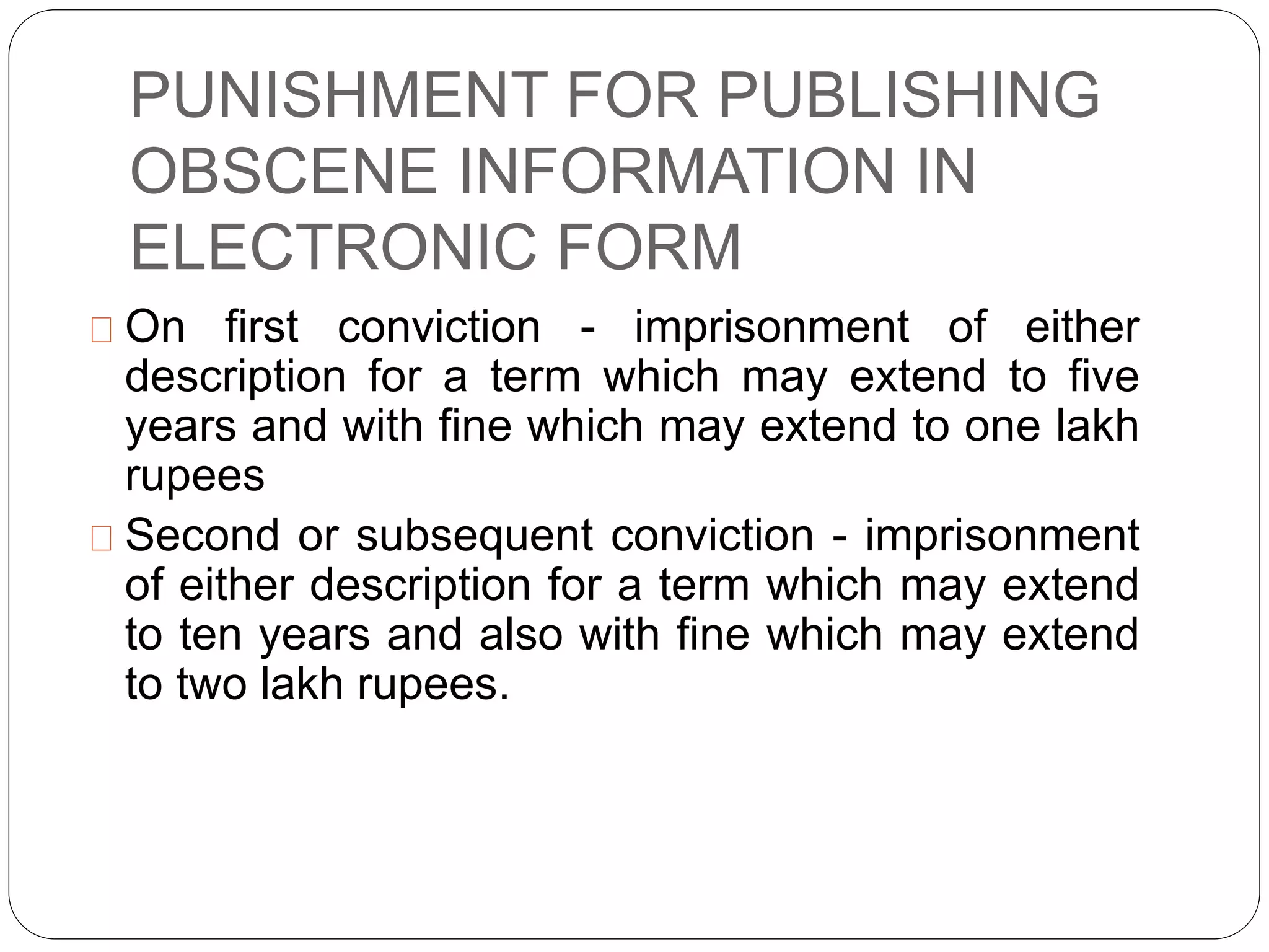 PUNISHMENT FOR PUBLISHING
OBSCENE INFORMATION IN
ELECTRONIC FORM
On first conviction - imprisonment of either
description for a term which may extend to five
years and with fine which may extend to one lakh
rupees
Second or subsequent conviction - imprisonment
of either description for a term which may extend
to ten years and also with fine which may extend
to two lakh rupees.
 