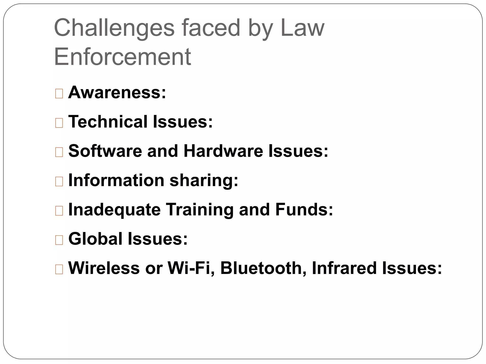 Challenges faced by Law
Enforcement
Awareness:
Technical Issues:
Software and Hardware Issues:
Information sharing:
Inadequate Training and Funds:
Global Issues:
Wireless or Wi-Fi, Bluetooth, Infrared Issues:
 