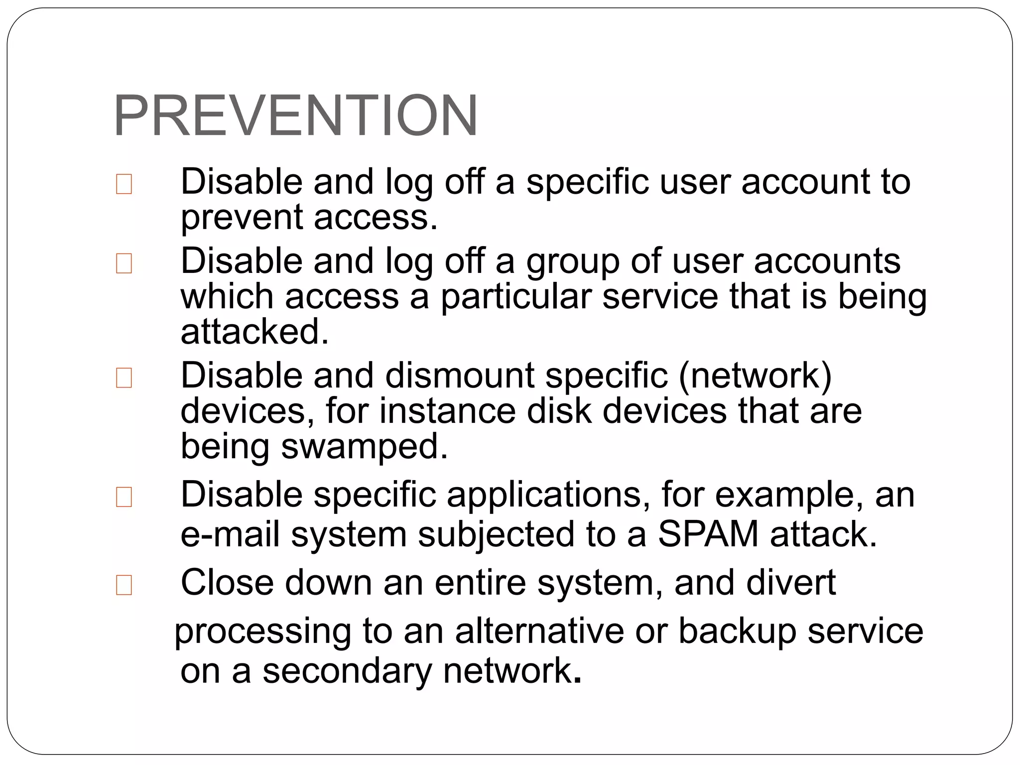 PREVENTION
Disable and log off a specific user account to
prevent access.
Disable and log off a group of user accounts
which access a particular service that is being
attacked.
Disable and dismount specific (network)
devices, for instance disk devices that are
being swamped.
Disable specific applications, for example, an
e-mail system subjected to a SPAM attack.
Close down an entire system, and divert
processing to an alternative or backup service
on a secondary network.
 
