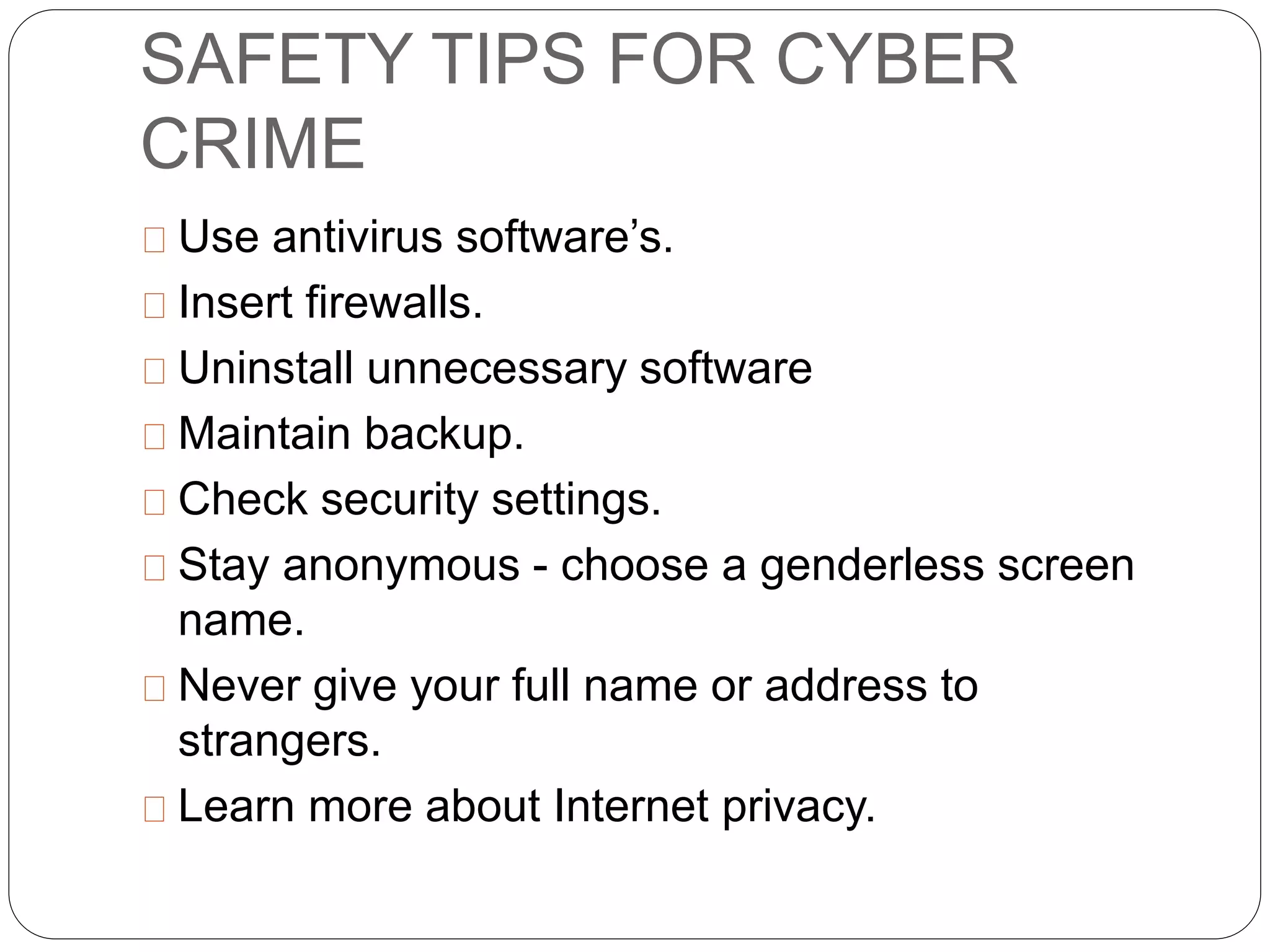 SAFETY TIPS FOR CYBER
CRIME
Use antivirus software’s.
Insert firewalls.
Uninstall unnecessary software
Maintain backup.
Check security settings.
Stay anonymous - choose a genderless screen
name.
Never give your full name or address to
strangers.
Learn more about Internet privacy.
 