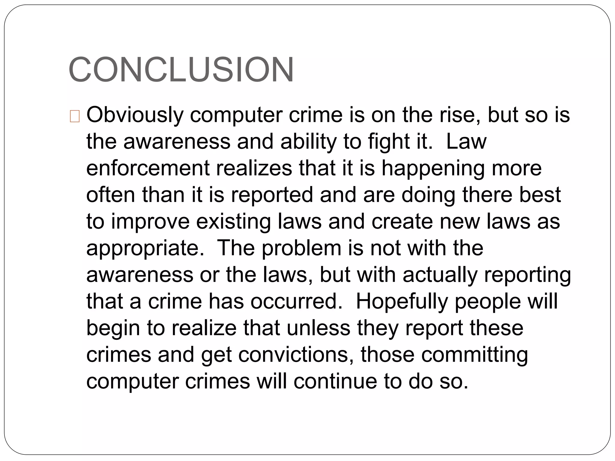 CONCLUSION
Obviously computer crime is on the rise, but so is
the awareness and ability to fight it. Law
enforcement realizes that it is happening more
often than it is reported and are doing there best
to improve existing laws and create new laws as
appropriate. The problem is not with the
awareness or the laws, but with actually reporting
that a crime has occurred. Hopefully people will
begin to realize that unless they report these
crimes and get convictions, those committing
computer crimes will continue to do so.
 