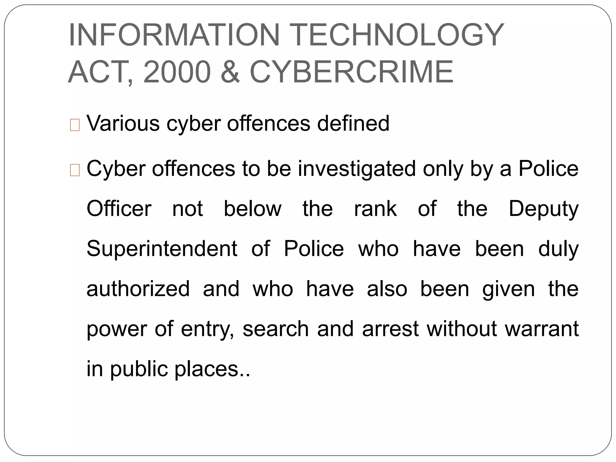 INFORMATION TECHNOLOGY
ACT, 2000 & CYBERCRIME
Various cyber offences defined
Cyber offences to be investigated only by a Police
Officer not below the rank of the Deputy
Superintendent of Police who have been duly
authorized and who have also been given the
power of entry, search and arrest without warrant
in public places..
 