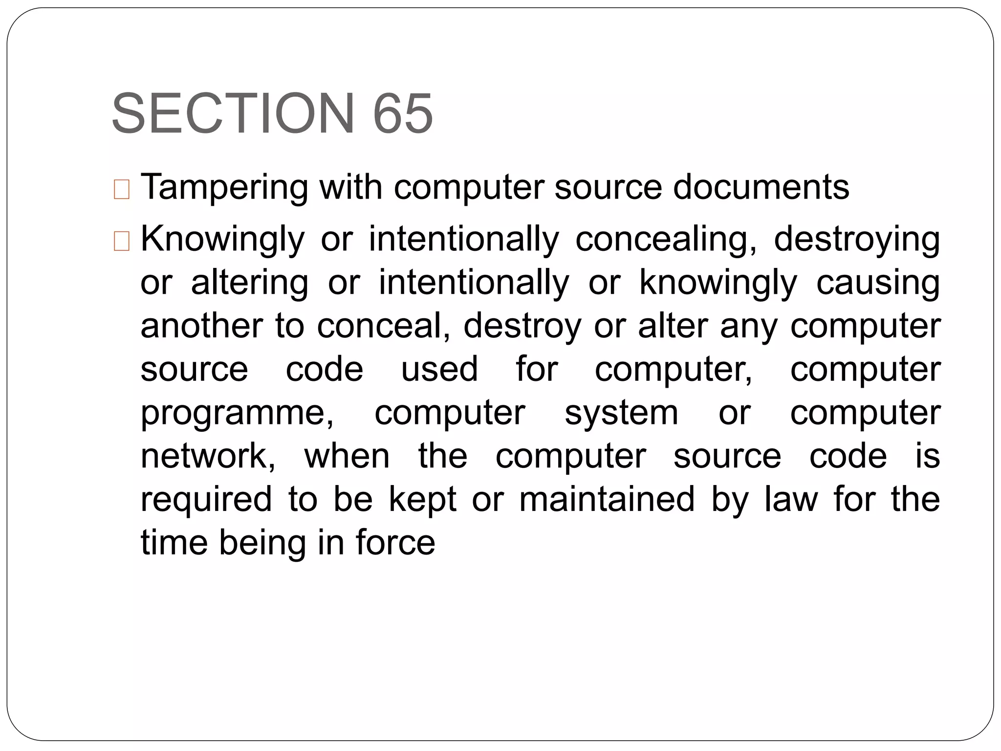 SECTION 65
Tampering with computer source documents
Knowingly or intentionally concealing, destroying
or altering or intentionally or knowingly causing
another to conceal, destroy or alter any computer
source code used for computer, computer
programme, computer system or computer
network, when the computer source code is
required to be kept or maintained by law for the
time being in force
 