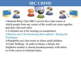 IRC CRIME



Internet Relay Chat (IRC) servers have chat rooms in
which people from any corner of the world can come together
and chat with each other.
 Criminals use it for meeting co-conspirators.
Hackers use it for discussing their exploits / sharing the
Techniques
Pedophiles use chat rooms to allure small children
Cyber Stalking - In order to harass a female, her
telephone number is shared pseudonymously with others
as if she craves to befriend males.
 