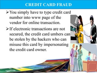 CREDIT CARD FRAUD
You simply have to type credit card
 number into www page of the
 vendor for online transaction.
If electronic transactions are not
 secured, the credit card umbers can
 be stolen by the hackers who can
 misuse this card by impersonating
 the credit card owner.
 