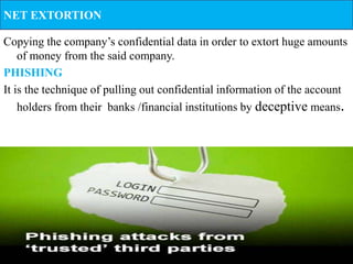 NET EXTORTION

Copying the company’s confidential data in order to extort huge amounts
    of money from the said company.
PHISHING
It is the technique of pulling out confidential information of the account
    holders from their banks /financial institutions by deceptive means.
 