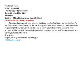 Phishing E-mail
From : ICICI Bank
[mailto:support@icici.com]
Sent : 08 June 2004 03:25
To : India
Subject : Official information from ICICIBank
Dear valued ICICI Bank Customer !
      For security purposes your account has been randomly chosen for verification. To
verify your account information we are asking you to provide us with all the data we are
requesting.Otherwise we will not be able to verify your identity and access to your
account will be denied. Please click on the link below to get to the ICICI secure page and
verify your account details.
Thank you.
https://infinity.icicibank.co.in/Verify.jsp
ICICI Bank Limited
 