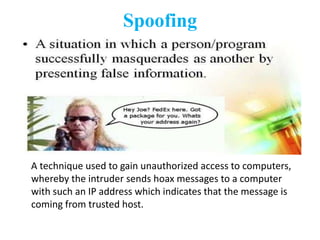 Spoofing




A technique used to gain unauthorized access to computers,
whereby the intruder sends hoax messages to a computer
with such an IP address which indicates that the message is
coming from trusted host.
 