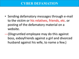 CYBER DEFAMATION


• Sending defamatory messages through e-mail
   to the victim or his relatives, friends, etc. or
   posting of the defamatory material on a
   website.
---(Disgruntled employee may do this against
   boss, exboyfriends against a girl and divorced
   husband against his wife, to name a few.)
 