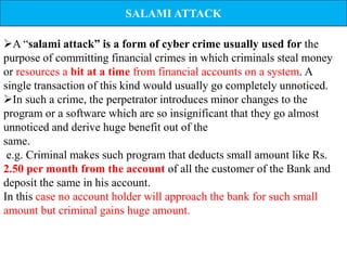 SALAMI ATTACK

A “salami attack” is a form of cyber crime usually used for the
purpose of committing financial crimes in which criminals steal money
or resources a bit at a time from financial accounts on a system. A
single transaction of this kind would usually go completely unnoticed.
In such a crime, the perpetrator introduces minor changes to the
program or a software which are so insignificant that they go almost
unnoticed and derive huge benefit out of the
same.
 e.g. Criminal makes such program that deducts small amount like Rs.
2.50 per month from the account of all the customer of the Bank and
deposit the same in his account.
In this case no account holder will approach the bank for such small
amount but criminal gains huge amount.
 