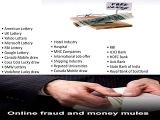 • American Lottery
• UK Lottery
• Yahoo Lottery
• Microsoft Lottery      • Hotel Industry
• RBI Lottery            • Hospital                  • RBI
• Google Lottery         • MNC Companies             • ICICI Bank
• Canada Mobile draw     • International Job offer   • HDFC Bank
• Coca Cola Lucky draw   • Shipping Industry         • Axis Bank
• BMW Lottery            • Reputed Universities      • State Bank of India
• Vodafone Lucky draw    • Canada Mobile draw        • Royal Bank of Scottland
 