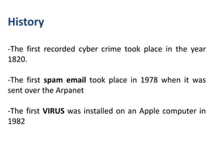 History

-The first recorded cyber crime took place in the year
1820.

-The first spam email took place in 1978 when it was
sent over the Arpanet

-The first VIRUS was installed on an Apple computer in
1982
 