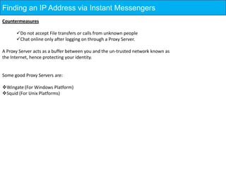 Finding an IP Address via Instant Messengers
Countermeasures

      Do not accept File transfers or calls from unknown people
      Chat online only after logging on through a Proxy Server.

A Proxy Server acts as a buffer between you and the un-trusted network known as
the Internet, hence protecting your identity.


Some good Proxy Servers are:

Wingate (For Windows Platform)
Squid (For Unix Platforms)
 