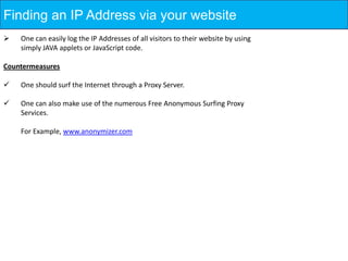 Finding an IP Address via your website
   One can easily log the IP Addresses of all visitors to their website by using
    simply JAVA applets or JavaScript code.

Countermeasures

   One should surf the Internet through a Proxy Server.

   One can also make use of the numerous Free Anonymous Surfing Proxy
    Services.

    For Example, www.anonymizer.com
 