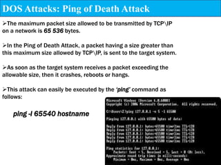 DOS Attacks: Ping of Death Attack
The maximum packet size allowed to be transmitted by TCPIP
on a network is 65 536 bytes.

In the Ping of Death Attack, a packet having a size greater than
this maximum size allowed by TCPIP, is sent to the target system.

As soon as the target system receives a packet exceeding the
allowable size, then it crashes, reboots or hangs.

This attack can easily be executed by the ‘ping’ command as
follows:

    ping -l 65540 hostname
 