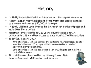 History
• In 1983, Kevin Mitnick did an intrusion on a Pentagon’s computer
• Robert Tappan Morris created the first worm and sent it from MIT
  to the web and caused $50,000 of damages
• In 1994, Vladimir Levin intruded in an American bank computer and
  stole 10 millions dollars
• Jonathan James “c0mrade”, 16 years old, infiltrated a NASA
  computer in 1999 and had access to data worth 1,7 millions dollars
• Today (CSI Report, 2007):
    – 46% of companies have admitted to suffering financial losses due to
      security incidences. The reported loss amounted to a total of
      approximately $66,930,000.
    – 39% of companies have been unable (or unwilling) to estimate the
      cost of their losses.
• Financial Losses, Personal losses, Privacy losses, Data
  Losses, Computer Malfunction and more…..
 