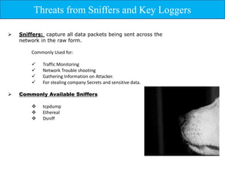Threats from Sniffers and Key Loggers

   Sniffers: capture all data packets being sent across the
    network in the raw form.

        Commonly Used for:

            Traffic Monitoring
            Network Trouble shooting
            Gathering Information on Attacker.
            For stealing company Secrets and sensitive data.

   Commonly Available Sniffers

            tcpdump
            Ethereal
            Dsniff
 