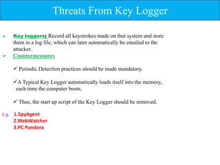 Threats From Key Logger

   Key loggers: Record all keystrokes made on that system and store
    them in a log file, which can later automatically be emailed to the
    attacker.
   Countermeasures

     Periodic Detection practices should be made mandatory.

    A Typical Key Logger automatically loads itself into the memory,
     each time the computer boots.

     Thus, the start up script of the Key Logger should be removed.

E.g. 1.SpyAgent
    2.WebWatcher
    3.PC Pandora
 