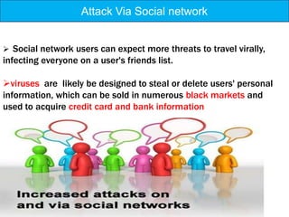 Attack Via Social network


 Social network users can expect more threats to travel virally,
infecting everyone on a user's friends list.

viruses are likely be designed to steal or delete users' personal
information, which can be sold in numerous black markets and
used to acquire credit card and bank information
 